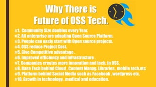 Why There is
Future of OSS Tech.
#1. Community Size doubles every Year.
#2. All enterprise are adopting Open Source Platform.
#3. People can easly start with Open source projects.
#4. OSS reduce Project Cost.
#5. Give Competitive advantage .
#6. improved efficiency and infrastructure .
#7. Companies creates more innovation and tech. in OSS.
#8. Base Tech behind Cloud , Content Manag. Libraries , mobile tech.etc
#9. Platform behind Social Media such as Facebook , wordpress etc.
#10. Growth in technology , medical and education.
 
