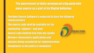The government of India announced a big push into
open source as a part of its Digital Initiative.
The Open Source Software is expected to have the following
characteristics:
The source code shall be available for the
community /adopter / end-user
Source code shall be free from any royalty
All new e-Governance applications and
systems being considered for implementation.
Compliance to this policy is mandatory.
 