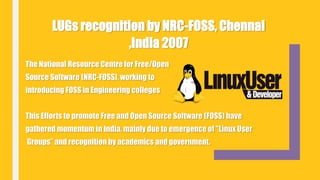 The National Resource Centre for Free/Open
Source Software (NRC-FOSS), working to
introducing FOSS in Engineering colleges
This Efforts to promote Free and Open Source Software (FOSS) have
gathered momentum in India, mainly due to emergence of "Linux User
Groups” and recognition by academics and government.
LUGs recognition by NRC-FOSS, Chennai
,India 2007
 