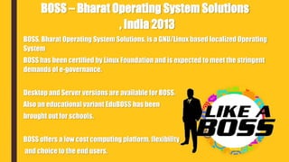 BOSS, Bharat Operating System Solutions, is a GNU/Linux based localized Operating
System
BOSS has been certified by Linux Foundation and is expected to meet the stringent
demands of e-governance.
Desktop and Server versions are available for BOSS.
Also an educational variant EduBOSS has been
brought out for schools.
BOSS offers a low cost computing platform, flexibility
and choice to the end users.
BOSS – Bharat Operating System Solutions
, India 2013
 