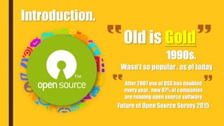 Introduction.
Old is Gold
.
Wasn’t so popular , as of today
After 2007 use of OSS has doubled
every year , now 87% of companies
are running open source software
Future of Open Source Survey 2015
 