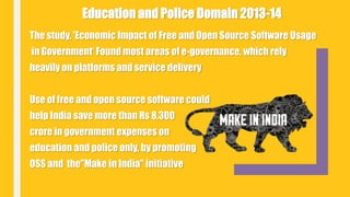 The study, 'Economic Impact of Free and Open Source Software Usage
in Government‘ Found most areas of e-governance, which rely
heavily on platforms and service delivery
Use of free and open source software could
help India save more than Rs 8,300
crore in government expenses on
education and police only, by promoting
OSS and the"Make in India" initiative
Education and Police Domain 2013-14
 