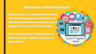 Certificate courses in “Linux System programming”,
“Linux Kernel Programming & Device Drivers” and
“Web Application Development using Open Source
Software” are being run on-line by the Centre.
Also, an On-line course on `Financial Literacy’ to
be offered through e-Shikshak and Moodle, has
been developed.
Open Source e-Learning Laboratory
 