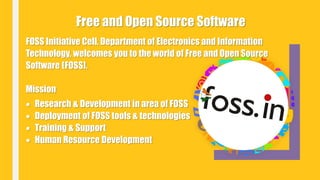 FOSS Initiative Cell, Department of Electronics and Information
Technology, welcomes you to the world of Free and Open Source
Software (FOSS).
Mission
 Research & Development in area of FOSS
 Deployment of FOSS tools & technologies
 Training & Support
 Human Resource Development
Free and Open Source Software
 