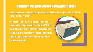 Subhash Khode* and Sunil Singh Chandel [MIT Campus, Ujjain, M.P. 456 664 ]
Conducted Survey 2015
Adoption of Open Source Software in India
the survey conducted to assess the status of
Application of open source software (OSS) in
India. The analysis of the study revealed that
91 institutions using library management ,96
open access repositories are using OSS for
library automation
 