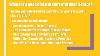 So now your interested in Open Source, where is a good
place to start?
I recommend checking out:
 opensource.com (to learn more)
 The Open Source Initiative (to learn more)
 SourceForge (for Downloads & Projects)
 GitHub (for Downloads, Hosting & Projects)
 CodePlex (for Downloads, Hosting & Projects)
Where is a good place to start with Open Source?
 