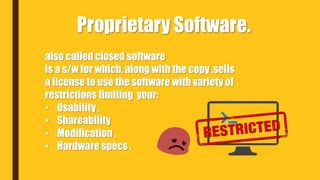 also called closed software
is a s/w for which, along with the copy ,sells
a license to use the software with variety of
restrictions limiting your:
• Usability ,
• Shareability
• Modification ,
• Hardware specs .
Proprietary Software.
 