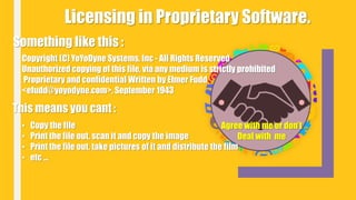 Licensing in Proprietary Software.
Something like this :
Copyright (C) YoYoDyne Systems, Inc - All Rights Reserved
Unauthorized copying of this file, via any medium is strictly prohibited
Proprietary and confidential Written by Elmer Fudd
<efudd@yoyodyne.com>, September 1943
This means you cant :
• Copy the file
• Print the file out, scan it and copy the image
• Print the file out, take pictures of it and distribute the film
• etc ...
Agree with me or don’t
Deal with me
 