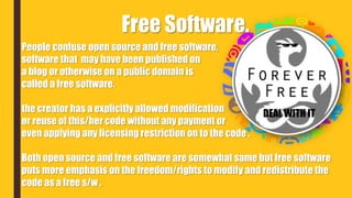 People confuse open source and free software,
software that may have been published on
a blog or otherwise on a public domain is
called a free software.
the creator has a explicitly allowed modification
or reuse of this/her code without any payment or
even applying any licensing restriction on to the code .
Both open source and free software are somewhat same but free software
puts more emphasis on the freedom/rights to modify and redistribute the
code as a free s/w .
Free Software.
DEAL WITH IT
 