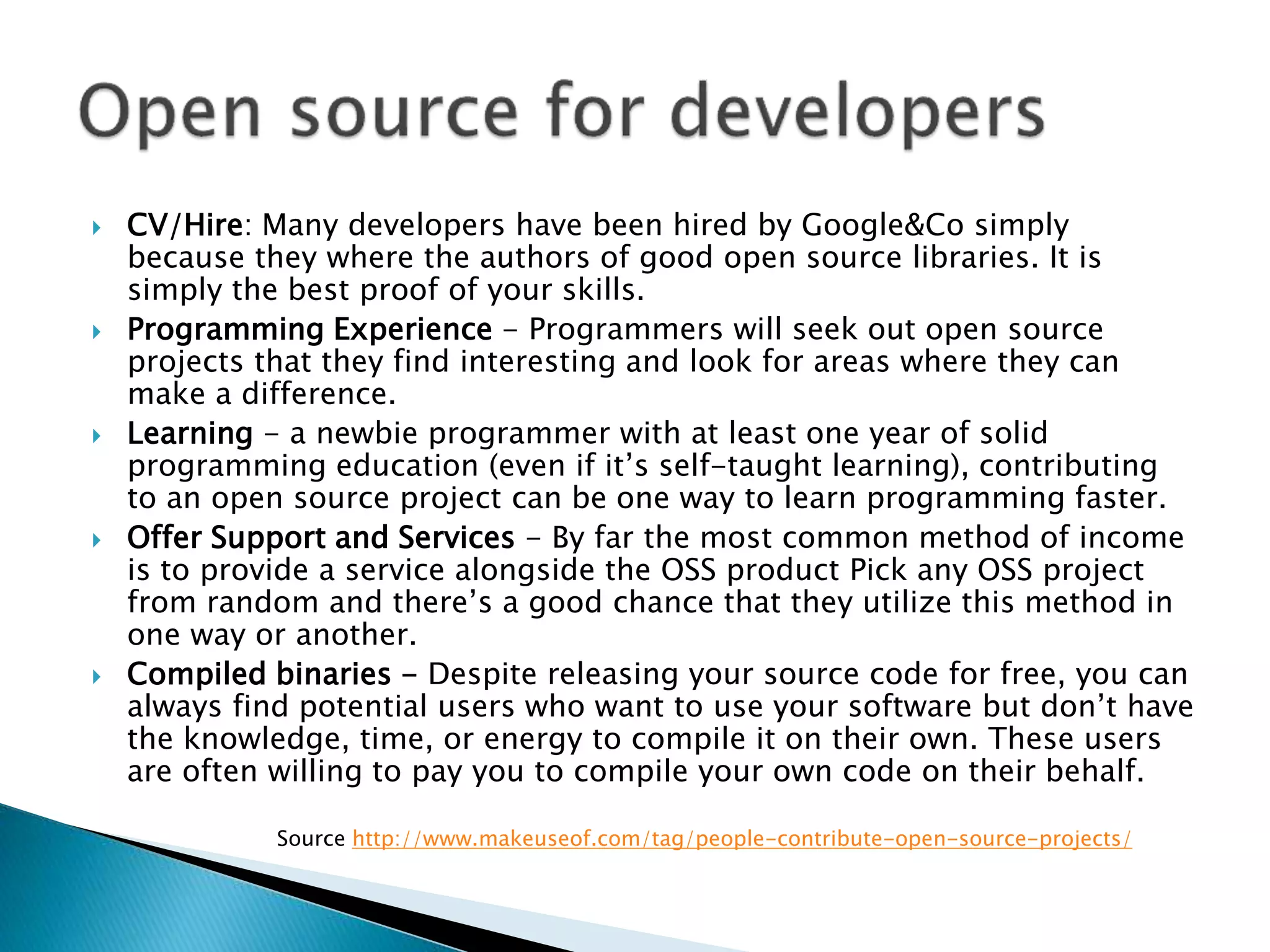  CV/Hire: Many developers have been hired by Google&Co simply
because they where the authors of good open source libraries. It is
simply the best proof of your skills.
 Programming Experience - Programmers will seek out open source
projects that they find interesting and look for areas where they can
make a difference.
 Learning - a newbie programmer with at least one year of solid
programming education (even if it’s self-taught learning), contributing
to an open source project can be one way to learn programming faster.
 Offer Support and Services - By far the most common method of income
is to provide a service alongside the OSS product Pick any OSS project
from random and there’s a good chance that they utilize this method in
one way or another.
 Compiled binaries - Despite releasing your source code for free, you can
always find potential users who want to use your software but don’t have
the knowledge, time, or energy to compile it on their own. These users
are often willing to pay you to compile your own code on their behalf.
Source http://www.makeuseof.com/tag/people-contribute-open-source-projects/
 