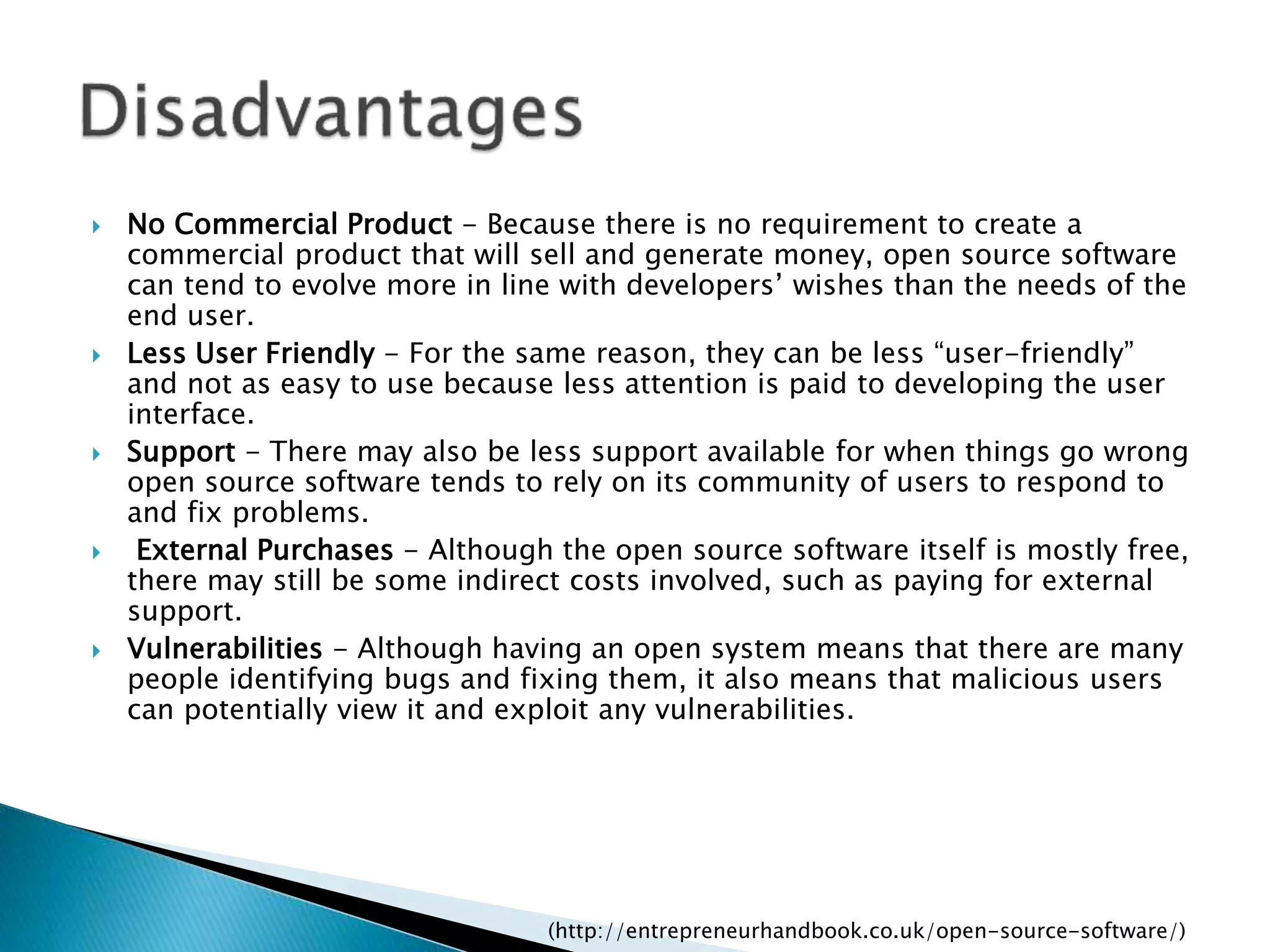  No Commercial Product - Because there is no requirement to create a
commercial product that will sell and generate money, open source software
can tend to evolve more in line with developers’ wishes than the needs of the
end user.
 Less User Friendly - For the same reason, they can be less “user-friendly”
and not as easy to use because less attention is paid to developing the user
interface.
 Support - There may also be less support available for when things go wrong
open source software tends to rely on its community of users to respond to
and fix problems.
 External Purchases - Although the open source software itself is mostly free,
there may still be some indirect costs involved, such as paying for external
support.
 Vulnerabilities - Although having an open system means that there are many
people identifying bugs and fixing them, it also means that malicious users
can potentially view it and exploit any vulnerabilities.
(http://entrepreneurhandbook.co.uk/open-source-software/)
 