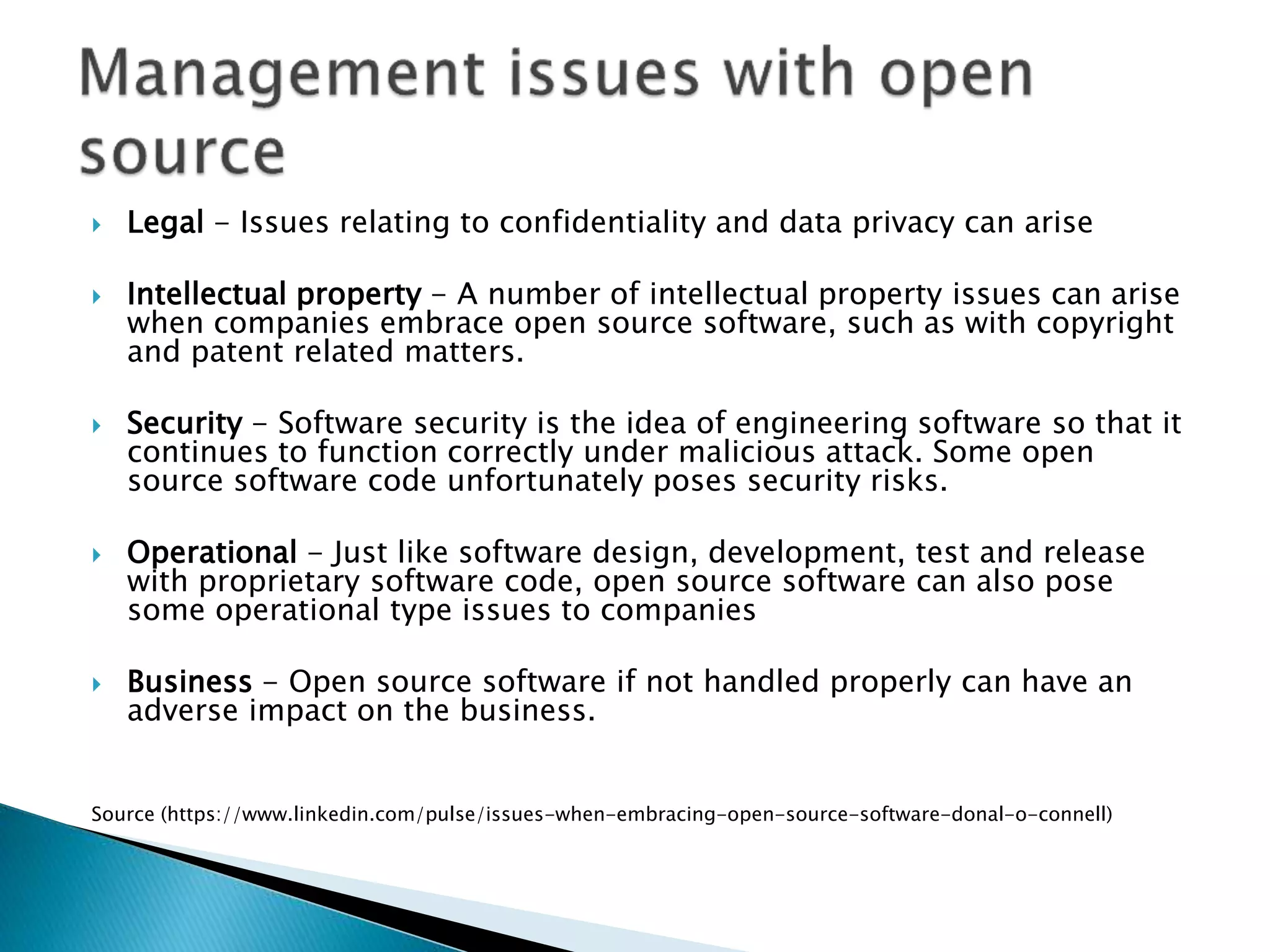  Legal - Issues relating to confidentiality and data privacy can arise
 Intellectual property - A number of intellectual property issues can arise
when companies embrace open source software, such as with copyright
and patent related matters.
 Security - Software security is the idea of engineering software so that it
continues to function correctly under malicious attack. Some open
source software code unfortunately poses security risks.
 Operational - Just like software design, development, test and release
with proprietary software code, open source software can also pose
some operational type issues to companies
 Business - Open source software if not handled properly can have an
adverse impact on the business.
Source (https://www.linkedin.com/pulse/issues-when-embracing-open-source-software-donal-o-connell)
 