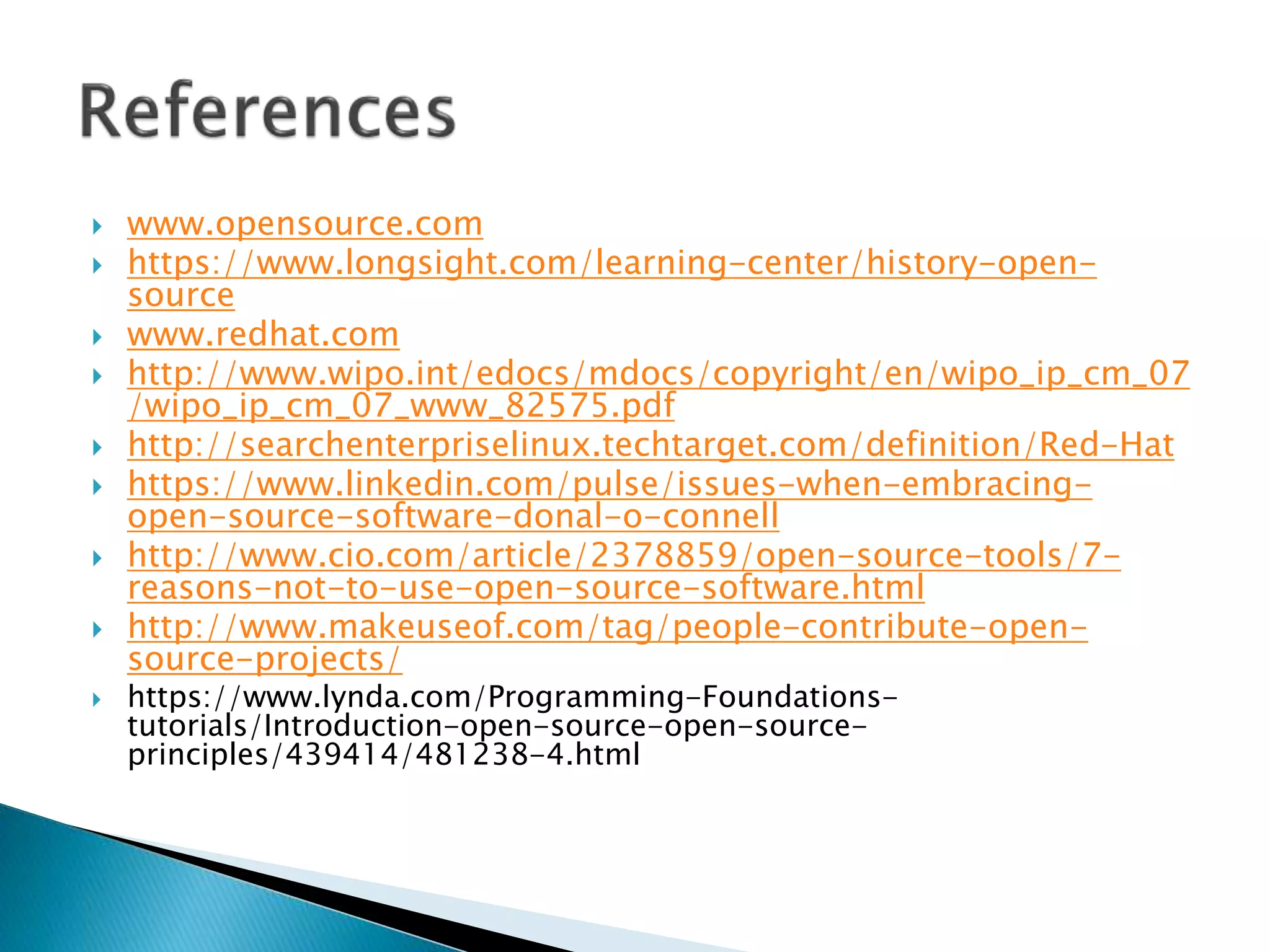  www.opensource.com
 https://www.longsight.com/learning-center/history-open-
source
 www.redhat.com
 http://www.wipo.int/edocs/mdocs/copyright/en/wipo_ip_cm_07
/wipo_ip_cm_07_www_82575.pdf
 http://searchenterpriselinux.techtarget.com/definition/Red-Hat
 https://www.linkedin.com/pulse/issues-when-embracing-
open-source-software-donal-o-connell
 http://www.cio.com/article/2378859/open-source-tools/7-
reasons-not-to-use-open-source-software.html
 http://www.makeuseof.com/tag/people-contribute-open-
source-projects/
 https://www.lynda.com/Programming-Foundations-
tutorials/Introduction-open-source-open-source-
principles/439414/481238-4.html
 