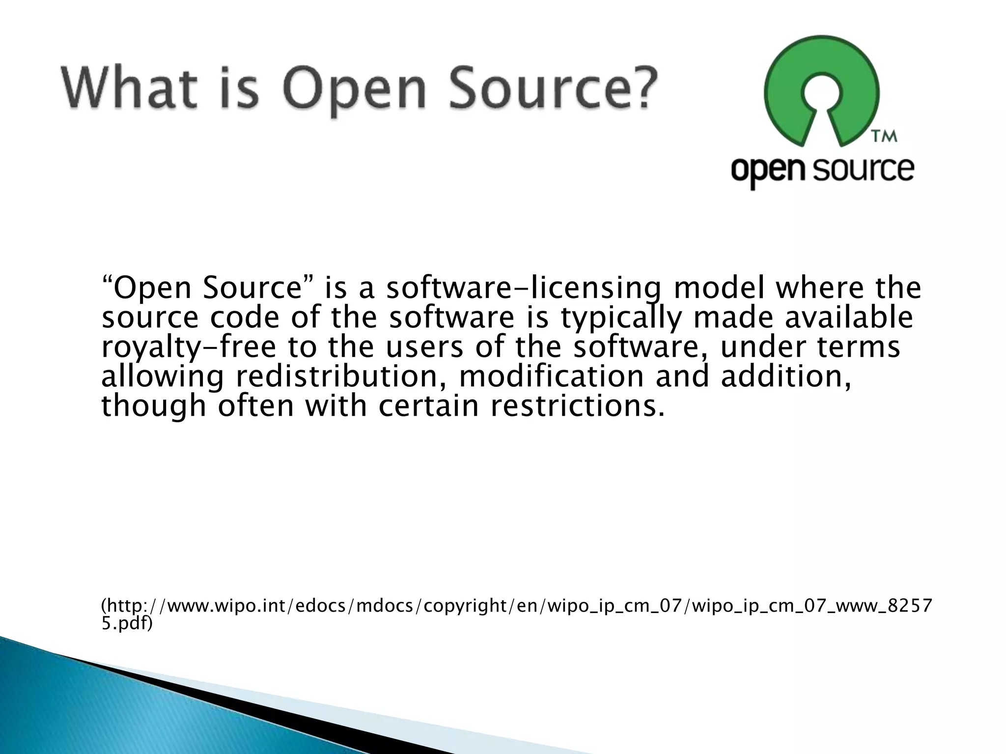 “Open Source” is a software-licensing model where the
source code of the software is typically made available
royalty-free to the users of the software, under terms
allowing redistribution, modification and addition,
though often with certain restrictions.
(http://www.wipo.int/edocs/mdocs/copyright/en/wipo_ip_cm_07/wipo_ip_cm_07_www_8257
5.pdf)
 