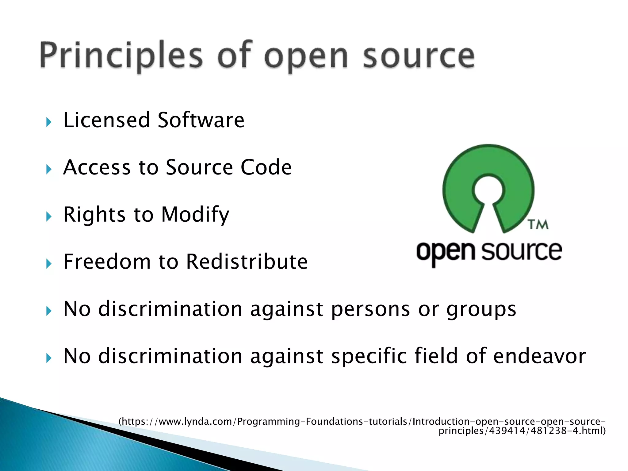  Licensed Software
 Access to Source Code
 Rights to Modify
 Freedom to Redistribute
 No discrimination against persons or groups
 No discrimination against specific field of endeavor
(https://www.lynda.com/Programming-Foundations-tutorials/Introduction-open-source-open-source-
principles/439414/481238-4.html)
 
