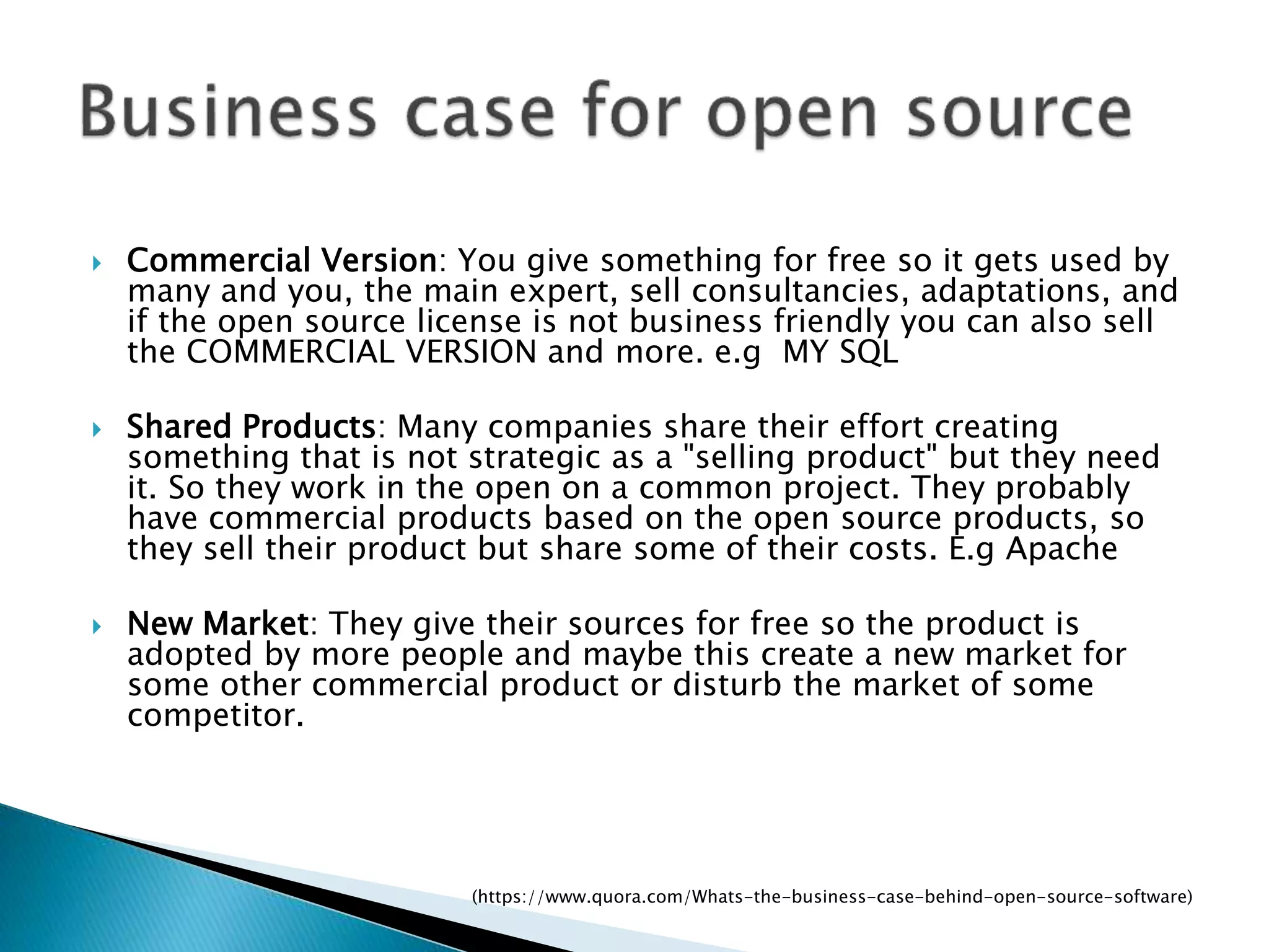 Commercial Version: You give something for free so it gets used by
many and you, the main expert, sell consultancies, adaptations, and
if the open source license is not business friendly you can also sell
the COMMERCIAL VERSION and more. e.g MY SQL
 Shared Products: Many companies share their effort creating
something that is not strategic as a "selling product" but they need
it. So they work in the open on a common project. They probably
have commercial products based on the open source products, so
they sell their product but share some of their costs. E.g Apache
 New Market: They give their sources for free so the product is
adopted by more people and maybe this create a new market for
some other commercial product or disturb the market of some
competitor.
(https://www.quora.com/Whats-the-business-case-behind-open-source-software)
 