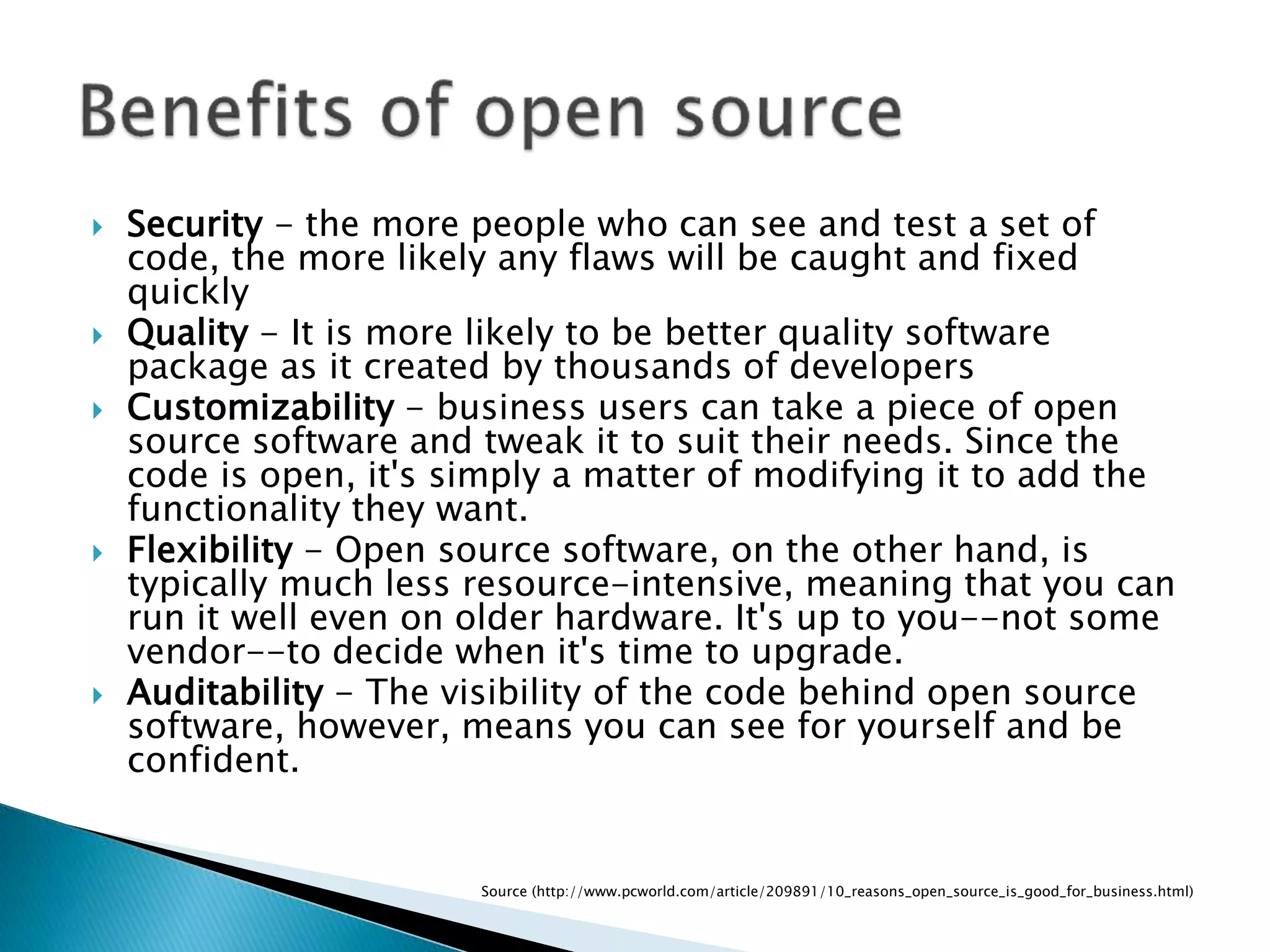  Security - the more people who can see and test a set of
code, the more likely any flaws will be caught and fixed
quickly
 Quality - It is more likely to be better quality software
package as it created by thousands of developers
 Customizability - business users can take a piece of open
source software and tweak it to suit their needs. Since the
code is open, it's simply a matter of modifying it to add the
functionality they want.
 Flexibility - Open source software, on the other hand, is
typically much less resource-intensive, meaning that you can
run it well even on older hardware. It's up to you--not some
vendor--to decide when it's time to upgrade.
 Auditability - The visibility of the code behind open source
software, however, means you can see for yourself and be
confident.
Source (http://www.pcworld.com/article/209891/10_reasons_open_source_is_good_for_business.html)
 