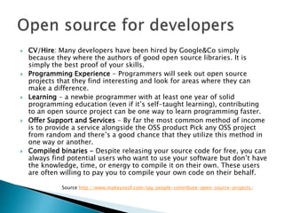  CV/Hire: Many developers have been hired by Google&Co simply
because they where the authors of good open source libraries. It is
simply the best proof of your skills.
 Programming Experience - Programmers will seek out open source
projects that they find interesting and look for areas where they can
make a difference.
 Learning - a newbie programmer with at least one year of solid
programming education (even if it’s self-taught learning), contributing
to an open source project can be one way to learn programming faster.
 Offer Support and Services - By far the most common method of income
is to provide a service alongside the OSS product Pick any OSS project
from random and there’s a good chance that they utilize this method in
one way or another.
 Compiled binaries - Despite releasing your source code for free, you can
always find potential users who want to use your software but don’t have
the knowledge, time, or energy to compile it on their own. These users
are often willing to pay you to compile your own code on their behalf.
Source http://www.makeuseof.com/tag/people-contribute-open-source-projects/
 