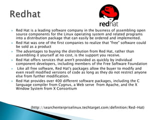  Red Hat is a leading software company in the business of assembling open
source components for the Linux operating system and related programs
into a distribution package that can easily be ordered and implemented.
 Red Hat was one of the first companies to realize that "free" software could
be sold as a product
 The advantages to buying the distribution from Red Hat, rather than
assembling it yourself at no cost, is the support you receive.
 Red Hat offers services that aren't provided as quickly by individual
component developers, including members of the Free Software Foundation
 Like all free software, Red Hat's packages allow the buyer to modify and
even resell modified versions of code as long as they do not restrict anyone
else from further modification.
 Red Hat provides over 400 different software packages, including the C
language compiler from Cygnus, a Web serve from Apache, and the X
Window System from X Consortium
(http://searchenterpriselinux.techtarget.com/definition/Red-Hat)
 