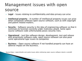  Legal - Issues relating to confidentiality and data privacy can arise
 Intellectual property - A number of intellectual property issues can arise
when companies embrace open source software, such as with copyright
and patent related matters.
 Security - Software security is the idea of engineering software so that it
continues to function correctly under malicious attack. Some open
source software code unfortunately poses security risks.
 Operational - Just like software design, development, test and release
with proprietary software code, open source software can also pose
some operational type issues to companies
 Business - Open source software if not handled properly can have an
adverse impact on the business.
Source (https://www.linkedin.com/pulse/issues-when-embracing-open-source-software-donal-o-connell)
 