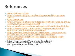 www.opensource.com
 https://www.longsight.com/learning-center/history-open-
source
 www.redhat.com
 http://www.wipo.int/edocs/mdocs/copyright/en/wipo_ip_cm_07
/wipo_ip_cm_07_www_82575.pdf
 http://searchenterpriselinux.techtarget.com/definition/Red-Hat
 https://www.linkedin.com/pulse/issues-when-embracing-
open-source-software-donal-o-connell
 http://www.cio.com/article/2378859/open-source-tools/7-
reasons-not-to-use-open-source-software.html
 http://www.makeuseof.com/tag/people-contribute-open-
source-projects/
 https://www.lynda.com/Programming-Foundations-
tutorials/Introduction-open-source-open-source-
principles/439414/481238-4.html
 