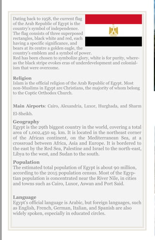 Dating back to 1958, the current flag
of the Arab Republic of Egypt is the
country’s symbol of independence.
The flag consists of three superposed
rectangles, black white and red, each
having a specific significance, and
bears at its centre a golden eagle, the
country’s emblem and a symbol of power.
Red has been chosen to symbolize glory, white is for purity, where-
as the black stripe evokes eras of underdevelopment and colonial-
ism that were overcome.
Religion
Islam is the official religion of the Arab Republic of Egypt. Most
non-Muslims in Egypt are Christians, the majority of whom belong
to the Coptic Orthodox Church.
Main Airports: Cairo, Alexandria, Luxor, Hurghada, and Sharm
El-Sheikh.
Geography
Egypt is the 29th biggest country in the world, covering a total
area of 1,002,450 sq. km. It is located in the northeast corner
of the African continent, on the Mediterranean Sea, at a
crossroad between Africa, Asia and Europe. It is bordered to
the east by the Red Sea, Palestine and Israel to the north-east,
Libya to the west, and Sudan to the south.
Population
The estimated total population of Egypt is about 90 million,
according to the 2015 population census. Most of the Egyp-
tian population is concentrated near the River Nile, in cities
and towns such as Cairo, Luxor, Aswan and Port Said.
Language
Egypt’s official language is Arabic, but foreign languages, such
as English, French, German, Italian, and Spanish are also
widely spoken, especially in educated circles.
 