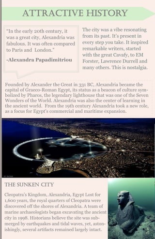 Attractive history
“In the early 20th century, it
was a great city, Alexandria was
fabulous. It was often compared
to Paris and London.”
-Alexandra Papadimitriou
The city was a vibe resonating
from its past. It’s present in
every step you take. It inspired
remarkable writers, started
with the great Cavafy, to EM
Forster, Lawrence Durrell and
many others. This is nostalgia.
Founded by Alexander the Great in 331 BC, Alexandria became the
capital of Graeco-Roman Egypt, its status as a beacon of culture sym-
bolized by Pharos, the legendary lighthouse that was one of the Seven
Wonders of the World. Alexandria was also the center of learning in
the ancient world. From the 19th century Alexandria took a new role,
as a focus for Egypt's commercial and maritime expansion.
The sunken city
Cleopatra’s Kingdom, Alexandria, Egypt Lost for
1,600 years, the royal quarters of Cleopatra were
discovered off the shores of Alexandria. A team of
marine archaeologists began excavating the ancient
city in 1998. Historians believe the site was sub-
merged by earthquakes and tidal waves, yet, aston-
ishingly, several artifacts remained largely intact.
 