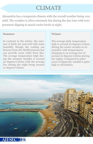 climate
Alexandria has a temperate climate with the overall weather being very
mild. The weather is often extremely hot during the day time with tem-
peratures dipping to much cooler levels at night.
Summer
In contrast to the winter, the sum-
mer is fairly dry and arid with some
humidity though the cooling sea
breezes from the Mediterranean Sea
can provide some relief from this.
The average temperature high dur-
ing the summer months is around
30 degrees Celsius with the average
low during the night being around
21 degrees Celsius.
Winter
The average daily temperature
high is around 20 degrees Celsius
during the winter months in Al-
exandria with temperatures
dropping to an average low of
around 10 degrees Celsius during
the nights. Compared to other
areas of Egypt the rainfall is quite
high in Alexandria.
 
