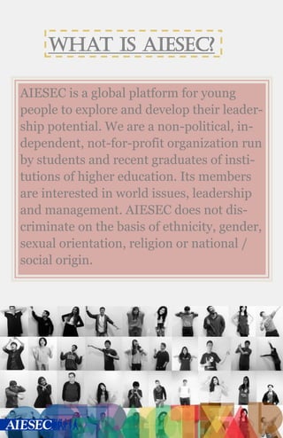 What is AIESEC?
AIESEC is a global platform for young
people to explore and develop their leader-
ship potential. We are a non-political, in-
dependent, not-for-profit organization run
by students and recent graduates of insti-
tutions of higher education. Its members
are interested in world issues, leadership
and management. AIESEC does not dis-
criminate on the basis of ethnicity, gender,
sexual orientation, religion or national /
social origin.
 