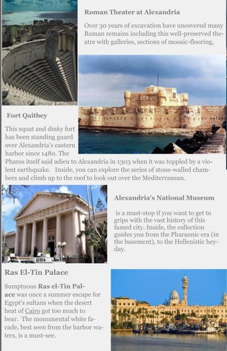 Roman Theater at Alexandria
Over 30 years of excavation have uncovered many
Roman remains including this well-preserved the-
atre with galleries, sections of mosaic-flooring,
Fort Qaitbey
This squat and dinky fort
has been standing guard
over Alexandria's eastern
harbor since 1480. The
Pharos itself said adieu to Alexandria in 1303 when it was toppled by a vio-
lent earthquake. Inside, you can explore the series of stone-walled cham-
bers and climb up to the roof to look out over the Mediterranean.
Alexandria's National Museum
is a must-stop if you want to get to
grips with the vast history of this
famed city. Inside, the collection
guides you from the Pharaonic era (in
the basement), to the Hellenistic hey-
day.
Ras El-Tin Palace
Sumptuous Ras el-Tin Pal-
ace was once a summer escape for
Egypt's sultans when the desert
heat of Cairo got too much to
bear. The monumental white fa-
cade, best seen from the harbor wa-
ters, is a must-see.
 