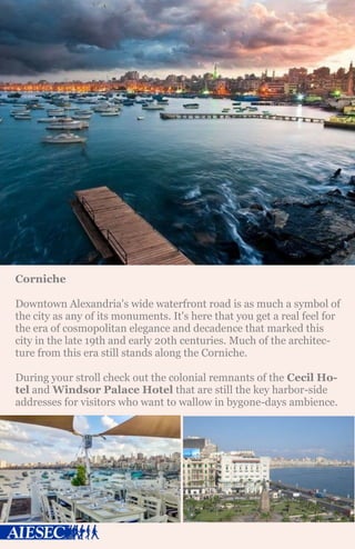 Corniche
Downtown Alexandria's wide waterfront road is as much a symbol of
the city as any of its monuments. It's here that you get a real feel for
the era of cosmopolitan elegance and decadence that marked this
city in the late 19th and early 20th centuries. Much of the architec-
ture from this era still stands along the Corniche.
During your stroll check out the colonial remnants of the Cecil Ho-
tel and Windsor Palace Hotel that are still the key harbor-side
addresses for visitors who want to wallow in bygone-days ambience.
 