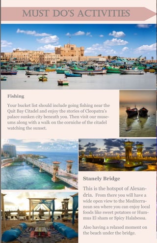 MuST DO’S acTIvITIES
Fishing
Your bucket list should include going fishing near the
Qait Bay Citadel and enjoy the stories of Cleopatra’s
palace sunken city beneath you. Then visit our muse-
ums along with a walk on the corniche of the citadel
watching the sunset.
Stanely Bridge
This is the hotspot of Alexan-
dria. From there you will have a
wide open view to the Mediterra-
nean sea where you can enjoy local
foods like sweet potatoes or Hum-
mus El sham or Spicy Halabessa.
Also having a relaxed moment on
the beach under the bridge.
 