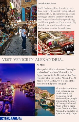 Local Souk Area
You'll find everything from fresh pro-
duce to silver trinkets by poking about
in this district. The entire souq area is
a squiggle of lanes that flow off from
each other with each alley specializing
in different products. If you want to dig
a bit deeper into Alexandria's soul,
don't miss a wander through here.
Visit Venice in Alexandria..
Al Max
Also spelled El Max) is one of the neigh-
borhoods of the city of Alexandria in
Egypt, located in the Department of Am-
riya district in the west of Alexandria. Al
Max is rarely visited, yet it is one of the
most beautiful places in Egypt.
Al Max is a communi-
ty of fishermen cen-
tered around the
freshwater canal
Mahmoudiyah, dug in
1820 under the order
of Viceroy Mohamed
Ali in order to bring
water from the Nile to
Alexandria and also be
a path for cargo ships.
 