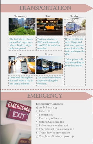 Emergency
transportation
Tramway
The fastest and cheap-
est method to get any-
where. It will cost you
only one pound.
Taxi
Taxi fare starts at 4
EGP and increases by
1.40 EGP for each km
travelled.
If you want to dis-
cover Egypt and
visit every govern-
ment just take the
train and enjoy the
ride.
Ticket prices will
vary depending on
your destination.
Train
Uber
Download the applica-
tion and order a taxi in
less than 3 minutes.
Buses
You can take the bus to
anywhere along the
corniche.
Emergency Contacts
1) Ambulance 123
2) Police 122
3) Firemen 180
4) Electricity office 121
5) Natural Gas office 129
6) Police rescue tourism 126
7) International trunk service 120
8) Trunk Service provinces 10
9) Telephone directory 140 or 141
 