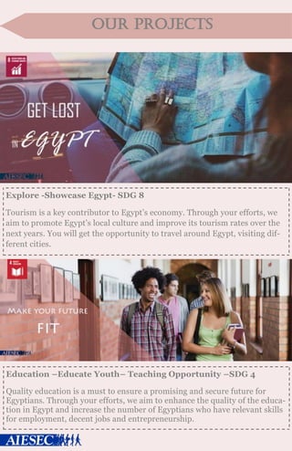 our projects
Explore -Showcase Egypt- SDG 8
Tourism is a key contributor to Egypt’s economy. Through your efforts, we
aim to promote Egypt’s local culture and improve its tourism rates over the
next years. You will get the opportunity to travel around Egypt, visiting dif-
ferent cities.
Education –Educate Youth– Teaching Opportunity –SDG 4
Quality education is a must to ensure a promising and secure future for
Egyptians. Through your efforts, we aim to enhance the quality of the educa-
tion in Egypt and increase the number of Egyptians who have relevant skills
for employment, decent jobs and entrepreneurship.
 