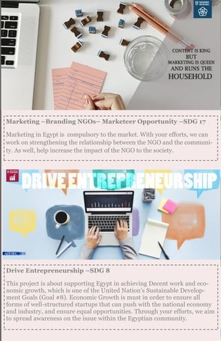 Marketing –Branding NGOs– Marketeer Opportunity –SDG 17
Marketing in Egypt is compulsory to the market. With your efforts, we can
work on strengthening the relationship between the NGO and the communi-
ty. As well, help increase the impact of the NGO to the society.
Drive Entrepreneurship –SDG 8
This project is about supporting Egypt in achieving Decent work and eco-
nomic growth, which is one of the United Nation’s Sustainable Develop-
ment Goals (Goal #8). Economic Growth is must in order to ensure all
forms of well-structured startups that can push with the national economy
and industry, and ensure equal opportunities. Through your efforts, we aim
to spread awareness on the issue within the Egyptian community.
 