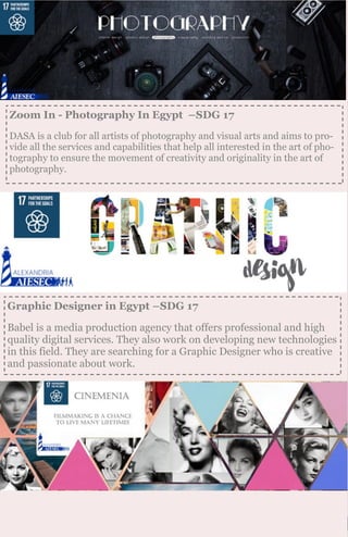 Zoom In - Photography In Egypt –SDG 17
DASA is a club for all artists of photography and visual arts and aims to pro-
vide all the services and capabilities that help all interested in the art of pho-
tography to ensure the movement of creativity and originality in the art of
photography.
Graphic Designer in Egypt –SDG 17
Babel is a media production agency that offers professional and high
quality digital services. They also work on developing new technologies
in this field. They are searching for a Graphic Designer who is creative
and passionate about work.
 