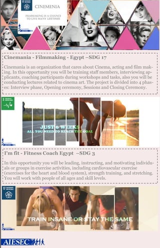 Cinemania - Filmmaking - Egypt –SDG 17
Cinemania is an organization that cares about Cinema, acting and film mak-
ing. In this opportunity you will be training staff members, interviewing ap-
plicants, coaching participants during workshops and tasks, also you will be
conducting lectures related to cinema art. The project is divided into 4 phas-
es: Interview phase, Opening ceremony, Sessions and Closing Ceremony.
I'm fit - Fitness Coach Egypt –SDG 3
In this opportunity you will be leading, instructing, and motivating individu-
als or groups in exercise activities, including cardiovascular exercise
(exercises for the heart and blood system), strength training, and stretching.
You will work with people of all ages and skill levels.
 