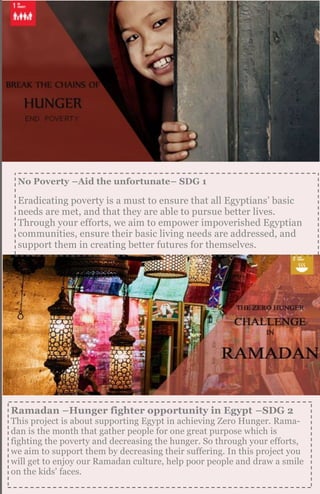 Ramadan –Hunger fighter opportunity in Egypt –SDG 2
This project is about supporting Egypt in achieving Zero Hunger. Rama-
dan is the month that gather people for one great purpose which is
fighting the poverty and decreasing the hunger. So through your efforts,
we aim to support them by decreasing their suffering. In this project you
will get to enjoy our Ramadan culture, help poor people and draw a smile
on the kids' faces.
No Poverty –Aid the unfortunate– SDG 1
Eradicating poverty is a must to ensure that all Egyptians’ basic
needs are met, and that they are able to pursue better lives.
Through your efforts, we aim to empower impoverished Egyptian
communities, ensure their basic living needs are addressed, and
support them in creating better futures for themselves.
 