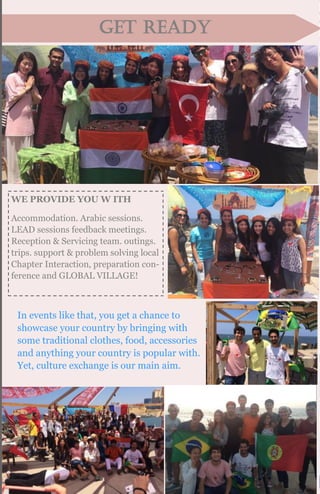 Get ready
WE PROVIDE YOU W ITH
Accommodation. Arabic sessions.
LEAD sessions feedback meetings.
Reception & Servicing team. outings.
trips. support & problem solving local
Chapter Interaction, preparation con-
ference and GLOBAL VILLAGE!
In events like that, you get a chance to
showcase your country by bringing with
some traditional clothes, food, accessories
and anything your country is popular with.
Yet, culture exchange is our main aim.
 