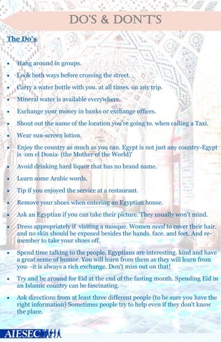 DO’S & DON’T’S
The Do's
 Hang around in groups.
 Look both ways before crossing the street.
 Carry a water bottle with you. at all times. on any trip.
 Mineral water is available everywhere.
 Exchange your money in banks or exchange offices.
 Shout out the name of the location you're going to. when calling a Taxi.
 Wear sun-screen lotion.
 Enjoy the country as much as you can. Egypt is not just any country-Egypt
is ·om el Donia· (the Mother of the World)'
 Avoid drinking hard liquor that has no brand name.
 Learn some Arabic words.
 Tip if you enjoyed the service at a restaurant.
 Remove your shoes when entering an Egyptian house.
 Ask an Egyptian if you can take their picture. They usually won't mind.
 Dress appropriately if visiting a mosque. Women need to cover their hair.
and no skin should be exposed besides the hands. face. and feet. And re-
member to take your shoes off.
 Spend time talking to the people. Egyptians are interesting. kind and have
a great sense of humor. You will learn from them as they will learn from
you· -it is always a rich exchange. Don't miss out on that!
 Try and be around for Eid at the end of the fasting month. Spending Eid in
an Islamic country can be fascinating.
 Ask directions from at least three different people (to be sure you have the
right information) Sometimes people try to help even if they don't know
the place.
 