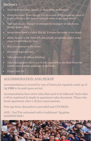 The Dont's
 Wear sleeveless tops. shorts. or short skirts in the street.
 Drink tap water. Even though it is clean and all Egyptians are used to
it you will take a few days of stomach aches to get aqua tinted.
 Talk back to any "Passes" or attempts by strangers to talk to you.
Simply ignore them.
 Swim where there's a black flag up. it means the water is too rough.
 Drink alcohol in the street (ifs not socially acceptable. and in some
areas it's forbidden by law).
 Kiss your partner in the street.
 Pet street dogs and cats.
 Take pictures of military building.
 Take photog1aphs whe1e you're not supposed to. the flash f101n the
camera may damage paintings on the walls.
 Forget your ID.
Accommodation and pickup
Accommodation is covered by way of Intern fee regularly made up of
75 USD to be paid upon arrival.
Accommodation have strict rules that need to be followed. Such rules
w ill be explained In depth In apartment rules document. Those who
break apartment rules w ill face repercussions.
Pick-ups from Alexandria is provided and COVERED.
AND.. You’ll be welcomed with 2 traditional Egyptian
SANDWICHES !
 