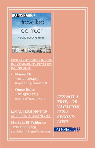 IT’S NOT A
TRIP, OR
VACATION;
IT’S A
SECOND
LIFE!
VICE PRESIDENT OF INCOM-
ING COMMUNITY DEVELOP-
ING PROJECT:
 Nayer Ali:
+201207294256
nayer1.ali@aiesec.net
 Omar Bakr:
+201158397715
o.bakrr@gmail.com
LOCAL PRESIDENT OF
AIESEC IN ALEXANDRIA:
Mostafa El-Fahham:
+201060004299
mostafa.fahham@aiesec.net
 