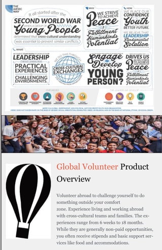 Global Volunteer Product
Overview
Volunteer abroad to challenge yourself to do
something outside your comfort
zone. Experience living and working abroad
with cross-cultural teams and families. The ex-
periences range from 6 weeks to 18 months.
While they are generally non-paid opportunities,
you often receive stipends and basic support ser-
vices like food and accommodations.
 