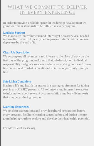 What we commit to deliver
in every experience
In order to provide a reliable space for leadership development we
grant four main standards to be fulfilled in every program:
Logistics Support
We make sure that volunteers and interns get necessary visa, needed
information on arrival pick up before program starts instructions on
departure by the end of it.
Clear Job Description
We accompany all volunteers and interns to the place of work on the
first day of the program, make sure that job description, individual
responsibility and goals are clear and ensure working hours and dura-
tion correspond to what is mentioned in initial opportunity descrip-
tion.
Safe Living Conditions
Having a life and health insurance is a strong requirement for taking
part in any AIESEC program. All volunteers and interns have access
to information about relevant accommodation and basic living costs
that may occur during program.
Learning Experience
We set clear expectations and provide cultural preparation before
every program, facilitate learning spaces before and during the pro-
gram helping youth to explore and develop their leadership potential.
For More: Visit aiesec.org
 