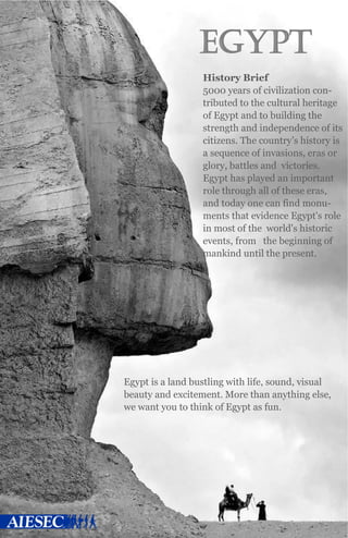 EGYPT
History Brief
5000 years of civilization con-
tributed to the cultural heritage
of Egypt and to building the
strength and independence of its
citizens. The country’s history is
a sequence of invasions, eras or
glory, battles and victories.
Egypt has played an important
role through all of these eras,
and today one can find monu-
ments that evidence Egypt's role
in most of the world's historic
events, from the beginning of
mankind until the present.
Egypt is a land bustling with life, sound, visual
beauty and excitement. More than anything else,
we want you to think of Egypt as fun.
 