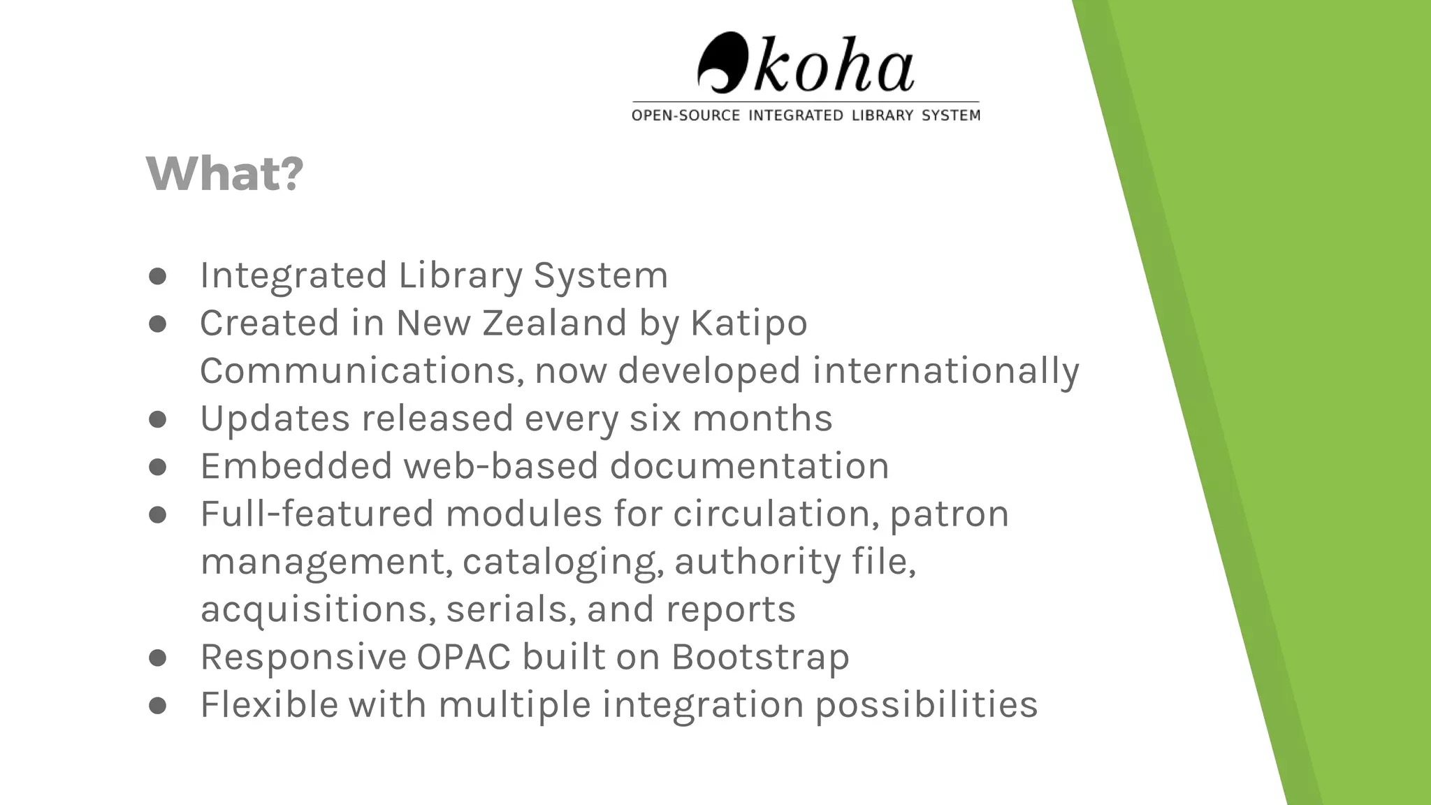What? ● Integrated Library System ● Created in New Zealand by Katipo Communications, now developed internationally ● Updates released every six months ● Embedded web-based documentation ● Full-featured modules for circulation, patron management, cataloging, authority file, acquisitions, serials, and reports ● Responsive OPAC built on Bootstrap ● Flexible with multiple integration possibilities 