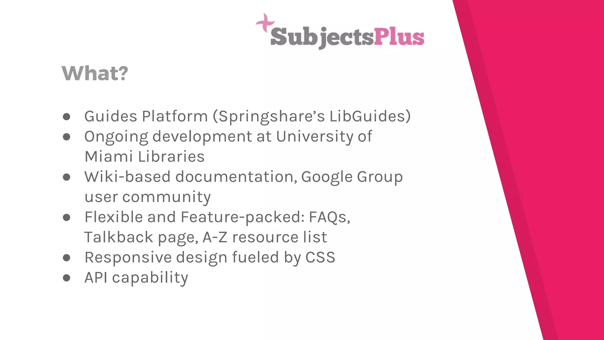 What? ● Guides Platform (Springshare’s LibGuides) ● Ongoing development at University of Miami Libraries ● Wiki-based documentation, Google Group user community ● Flexible and Feature-packed: FAQs, Talkback page, A-Z resource list ● Responsive design fueled by CSS ● API capability 