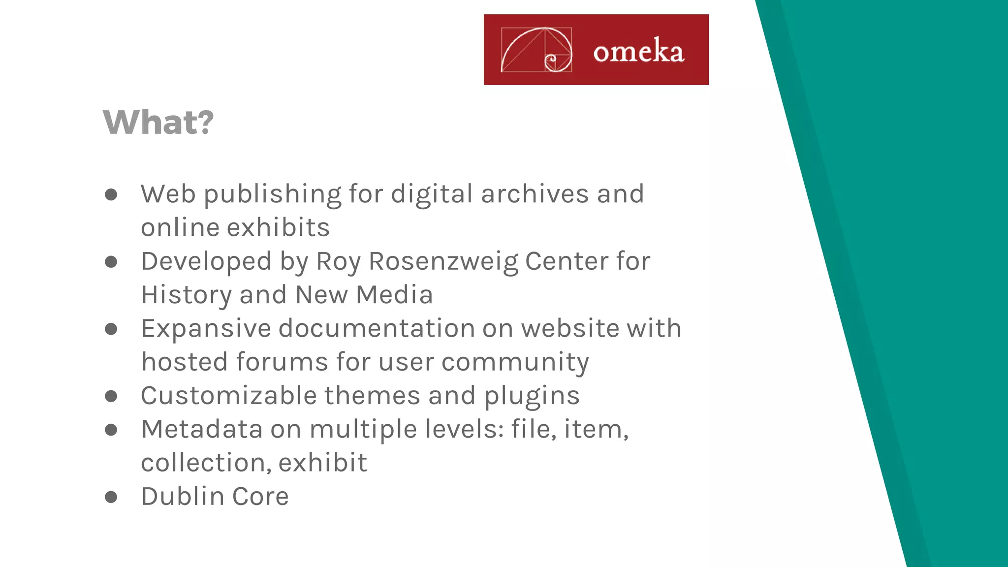 What? ● Web publishing for digital archives and online exhibits ● Developed by Roy Rosenzweig Center for History and New Media ● Expansive documentation on website with hosted forums for user community ● Customizable themes and plugins ● Metadata on multiple levels: file, item, collection, exhibit ● Dublin Core 