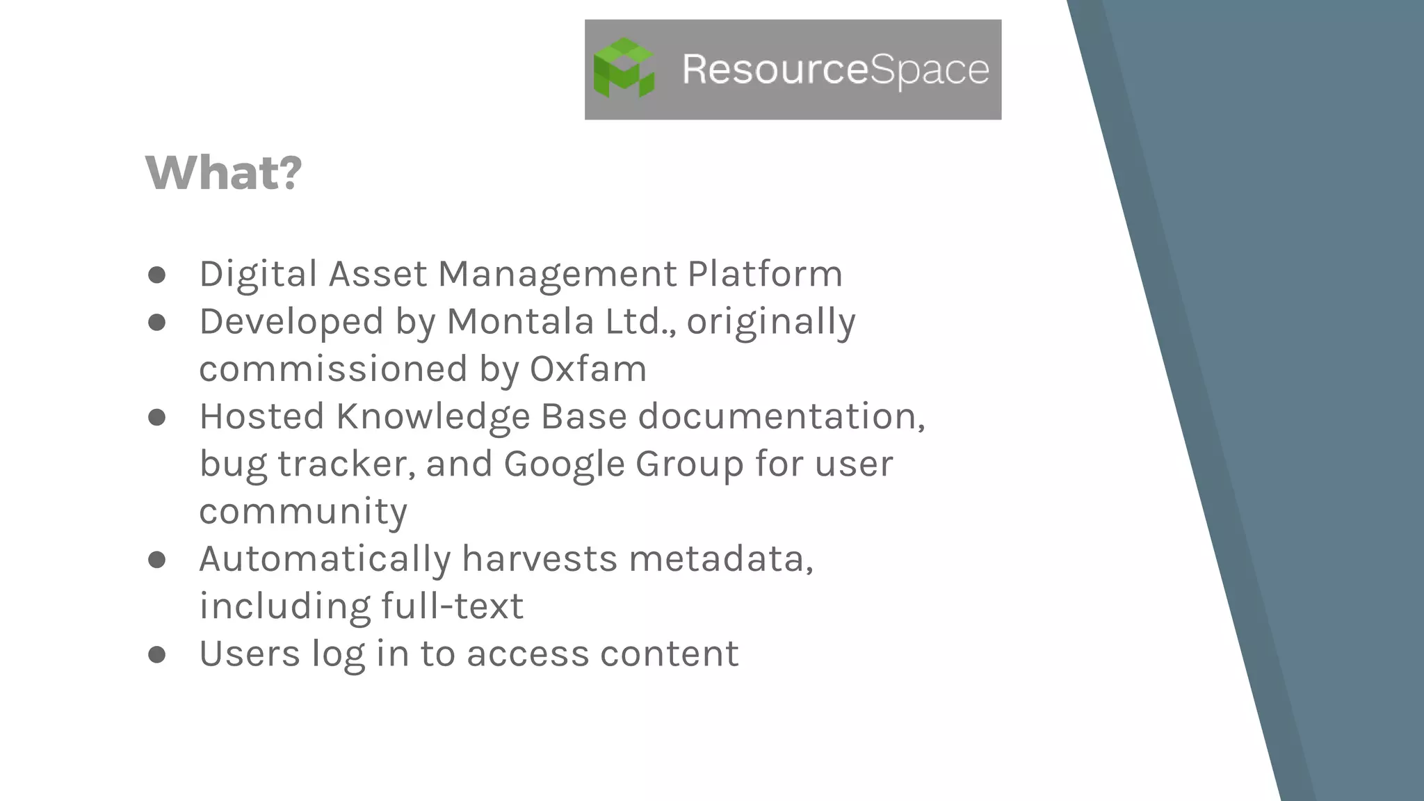 What? ● Digital Asset Management Platform ● Developed by Montala Ltd., originally commissioned by Oxfam ● Hosted Knowledge Base documentation, bug tracker, and Google Group for user community ● Automatically harvests metadata, including full-text ● Users log in to access content 